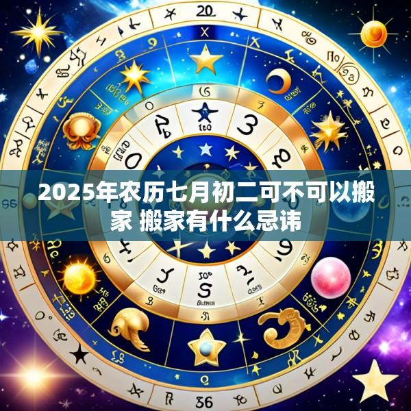2025年农历七月初二可不可以搬家 搬家有什么忌讳