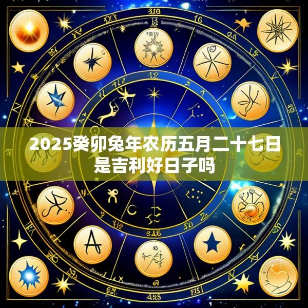 2025癸卯兔年农历五月二十七日是吉利好日子吗