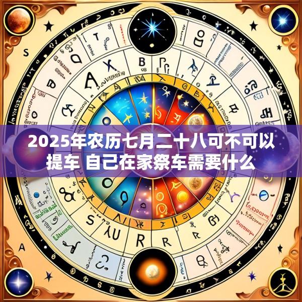 2025年农历七月二十八可不可以提车 自己在家祭车需要什么
