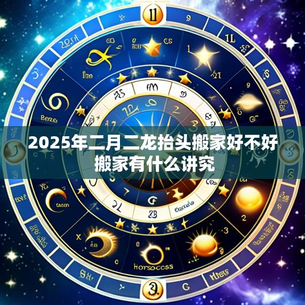 2025年二月二龙抬头搬家好不好 搬家有什么讲究