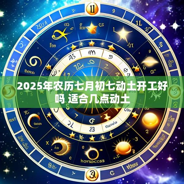 2025年农历七月初七动土开工好吗 适合几点动土