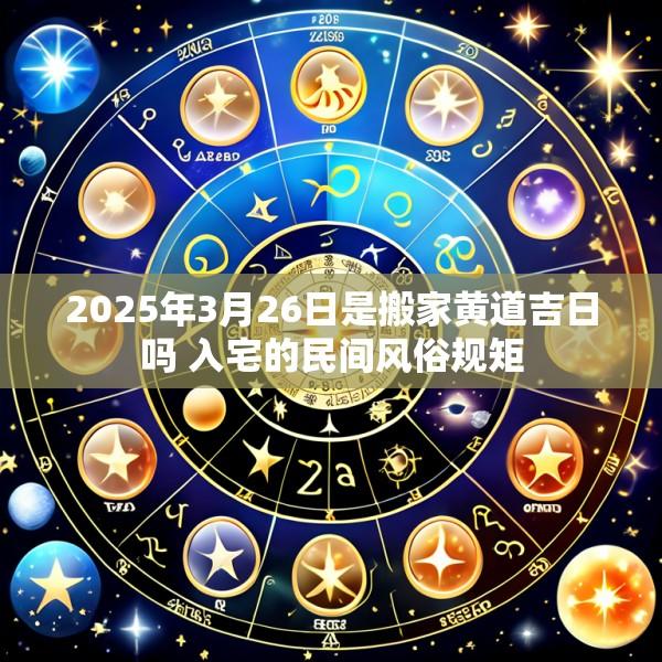 2025年3月26日是搬家黄道吉日吗 入宅的民间风俗规矩