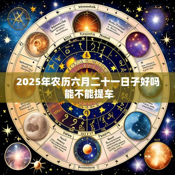 2025年农历六月二十一日子好吗 能不能提车