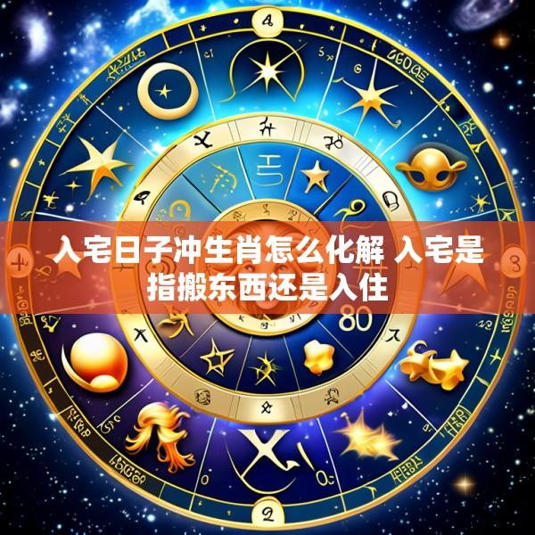 入宅日子冲生肖怎么化解 入宅是指搬东西还是入住