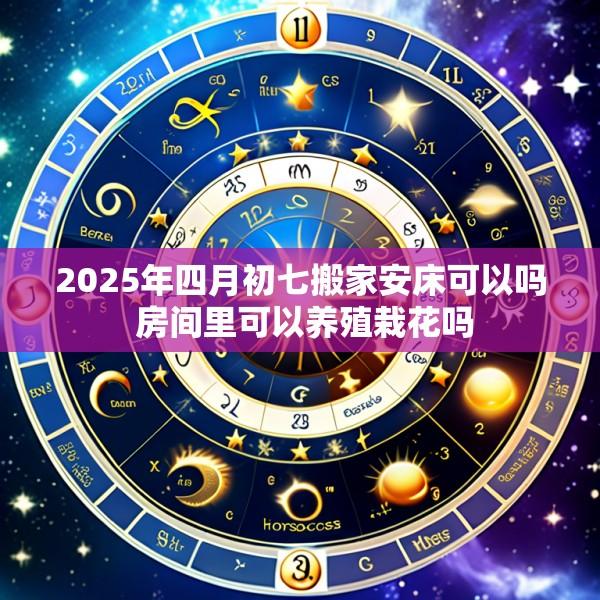 2025年四月初七搬家安床可以吗 房间里可以养殖栽花吗