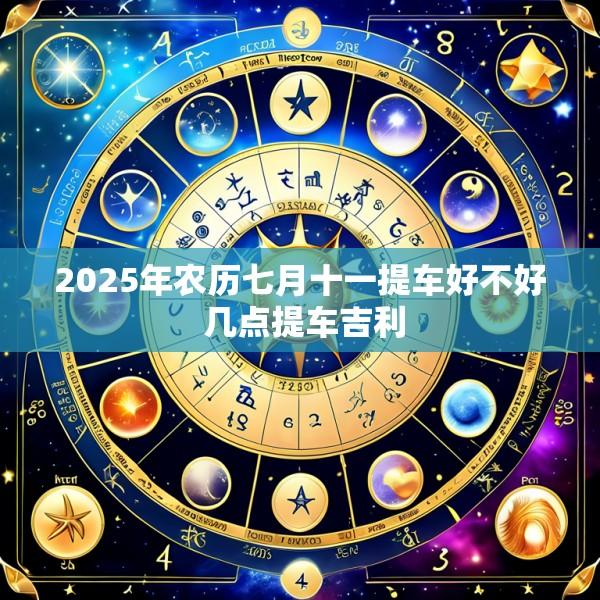 2025年农历七月十一提车好不好 几点提车吉利