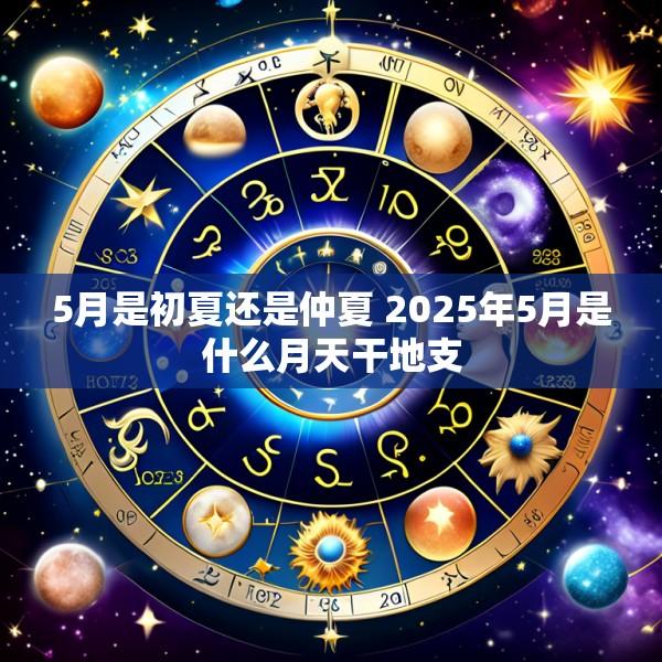 5月是初夏还是仲夏 2025年5月是什么月天干地支