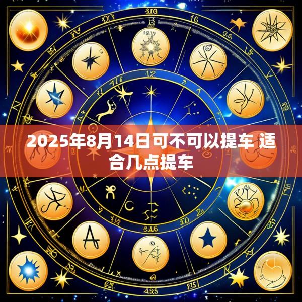 2025年8月14日可不可以提车 适合几点提车
