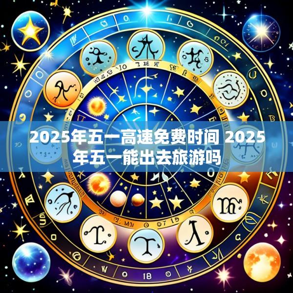 2025年五一高速免费时间 2025年五一能出去旅游吗