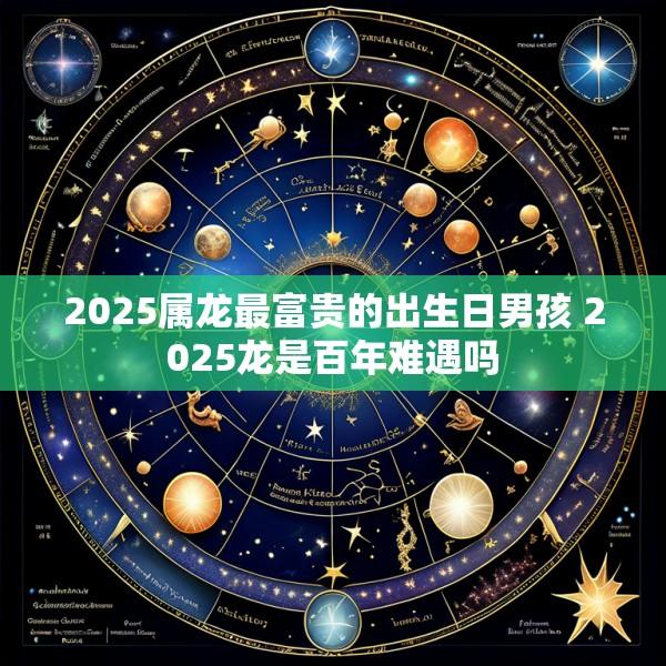 2025属龙最富贵的出生日男孩 2025龙是百年难遇吗