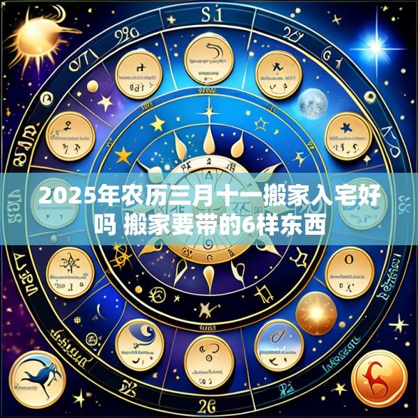 2025年农历三月十一搬家入宅好吗 搬家要带的6样东西