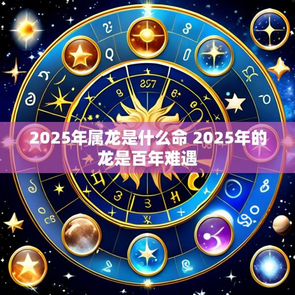 2025年属龙是什么命 2025年的龙是百年难遇