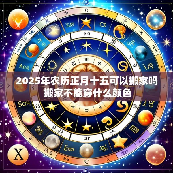 2025年农历正月十五可以搬家吗 搬家不能穿什么颜色