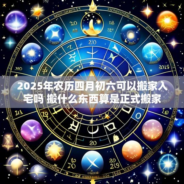 2025年农历四月初六可以搬家入宅吗 搬什么东西算是正式搬家