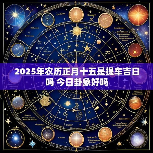 2025年农历正月十五是提车吉日吗 今日卦象好吗