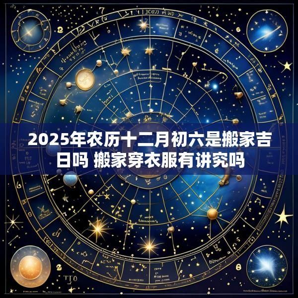 2025年农历十二月初六是搬家吉日吗 搬家穿衣服有讲究吗