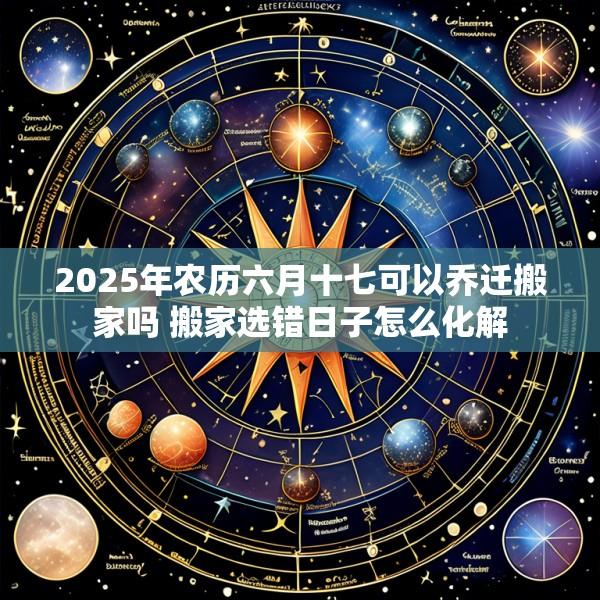 2025年农历六月十七可以乔迁搬家吗 搬家选错日子怎么化解
