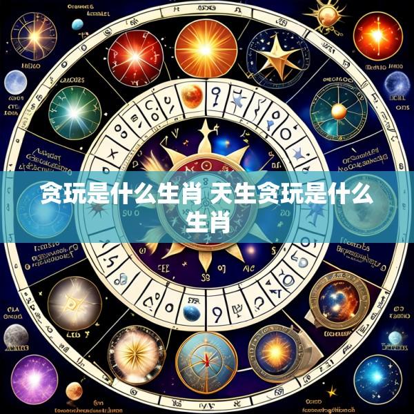 贪玩是什么生肖 天生贪玩是什么生肖