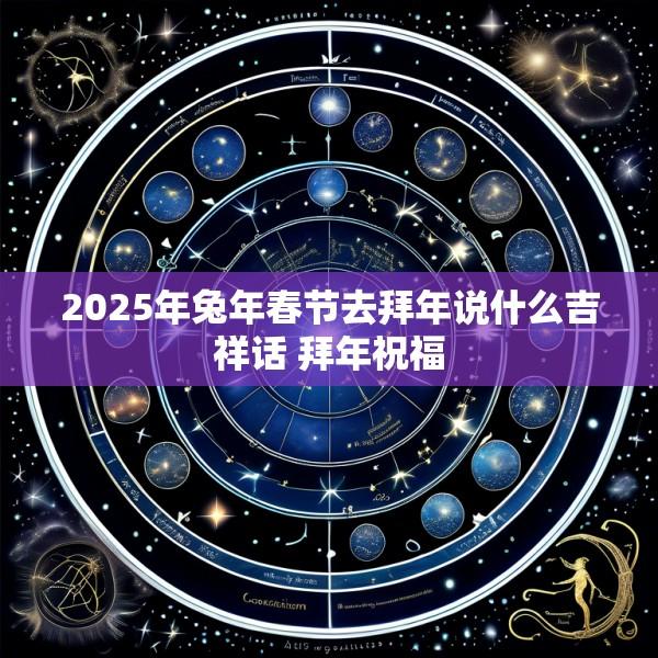 2025年兔年春节去拜年说什么吉祥话 拜年祝福