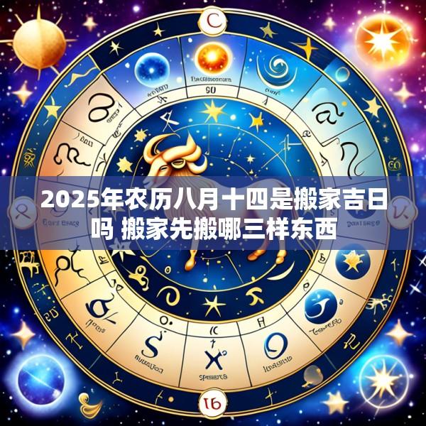 2025年农历八月十四是搬家吉日吗 搬家先搬哪三样东西