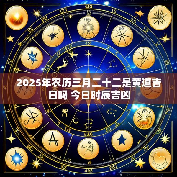 2025年农历三月二十二是黄道吉日吗 今日时辰吉凶