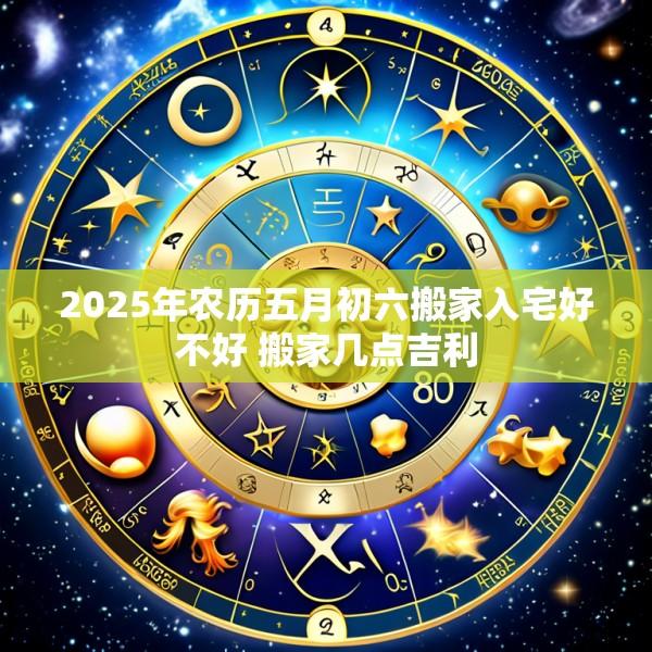2025年农历五月初六搬家入宅好不好 搬家几点吉利