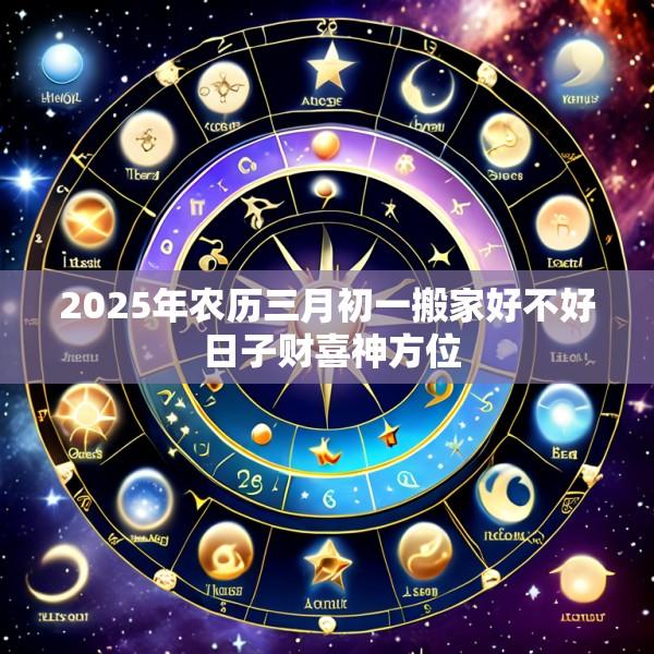 2025年农历三月初一搬家好不好 日子财喜神方位