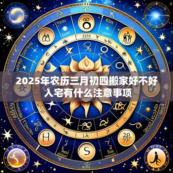 2025年农历三月初四搬家好不好 入宅有什么注意事项