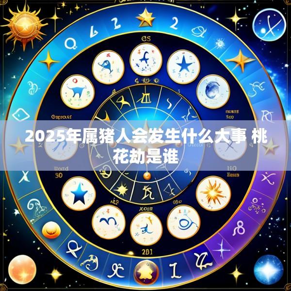 2025年属猪人会发生什么大事 桃花劫是谁