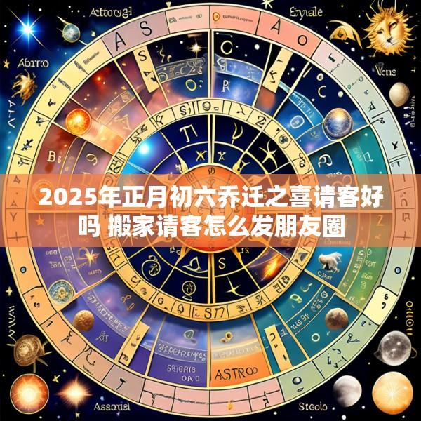 2025年正月初六乔迁之喜请客好吗 搬家请客怎么发朋友圈
