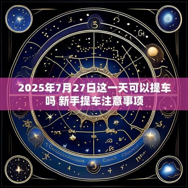 2025年7月27日这一天可以提车吗 新手提车注意事项