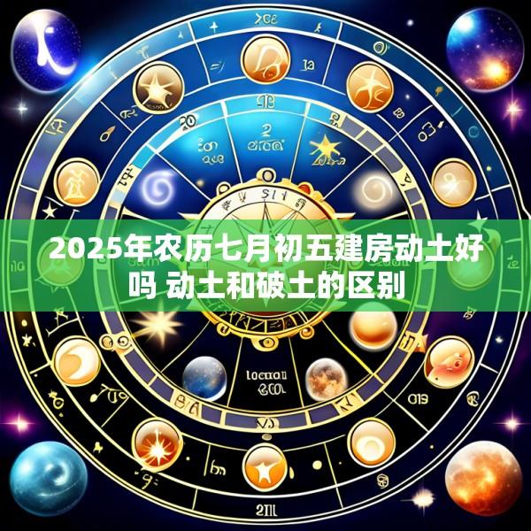 2025年农历七月初五建房动土好吗 动土和破土的区别