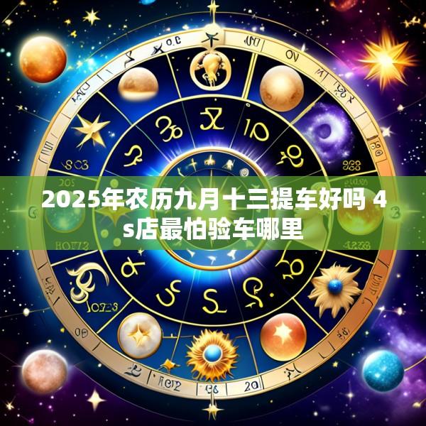 2025年农历九月十三提车好吗 4s店最怕验车哪里