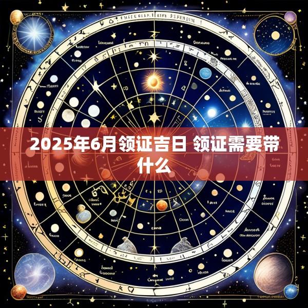 2025年6月领证吉日 领证需要带什么