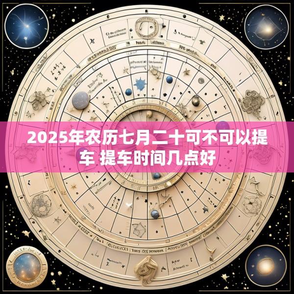 2025年农历七月二十可不可以提车 提车时间几点好