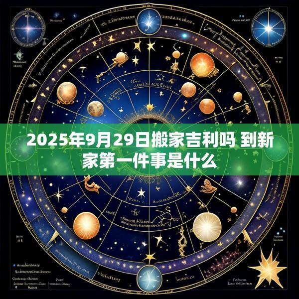 2025年9月29日搬家吉利吗 到新家第一件事是什么