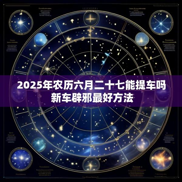 2025年农历六月二十七能提车吗 新车辟邪最好方法