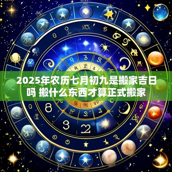 2025年农历七月初九是搬家吉日吗 搬什么东西才算正式搬家