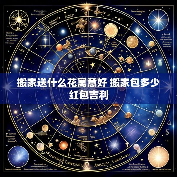 搬家送什么花寓意好 搬家包多少红包吉利