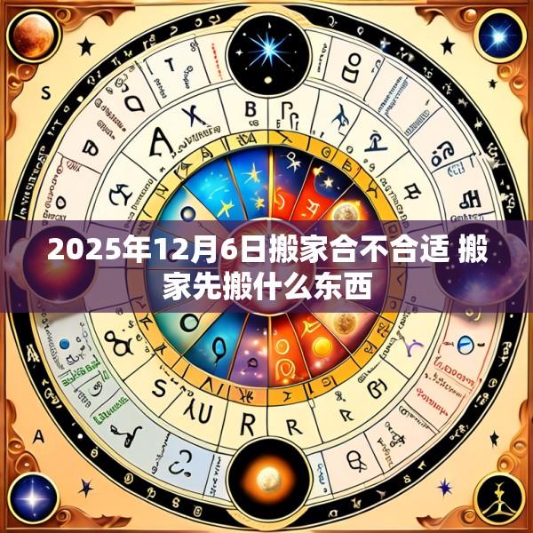 2025年12月6日搬家合不合适 搬家先搬什么东西