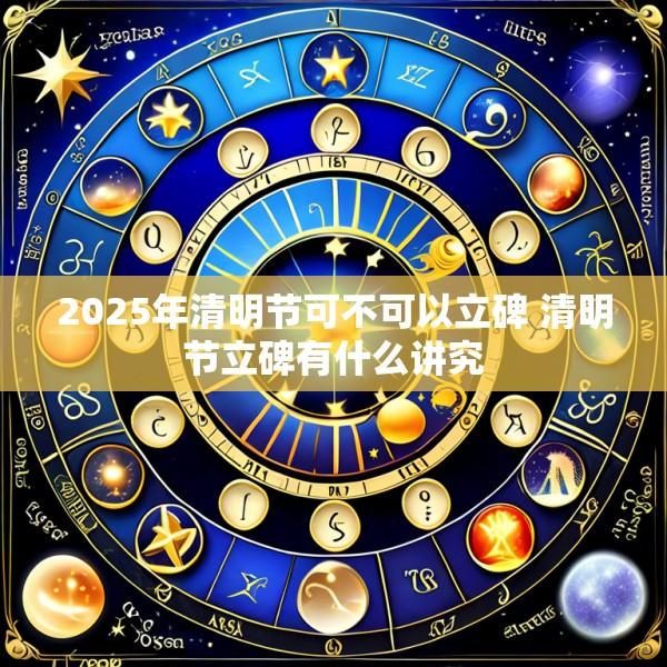 2025年清明节可不可以立碑 清明节立碑有什么讲究