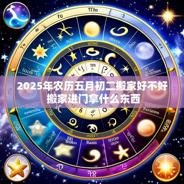 2025年农历五月初二搬家好不好 搬家进门拿什么东西