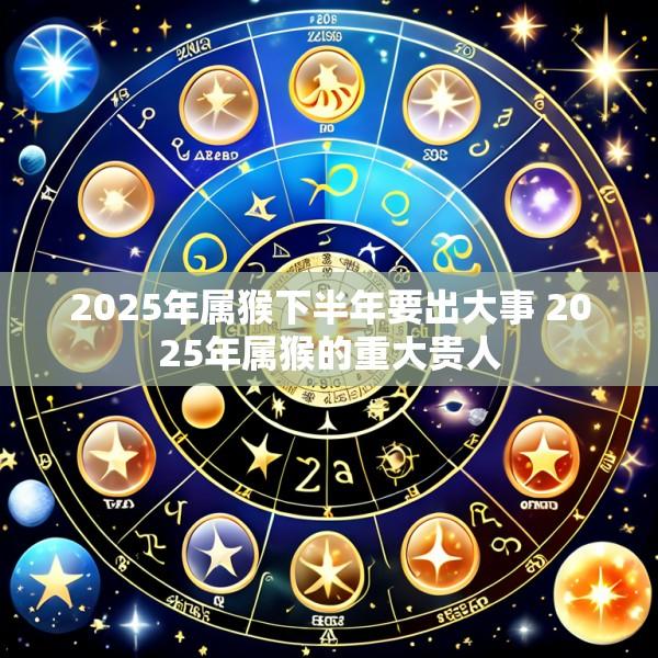 2025年属猴下半年要出大事 2025年属猴的重大贵人