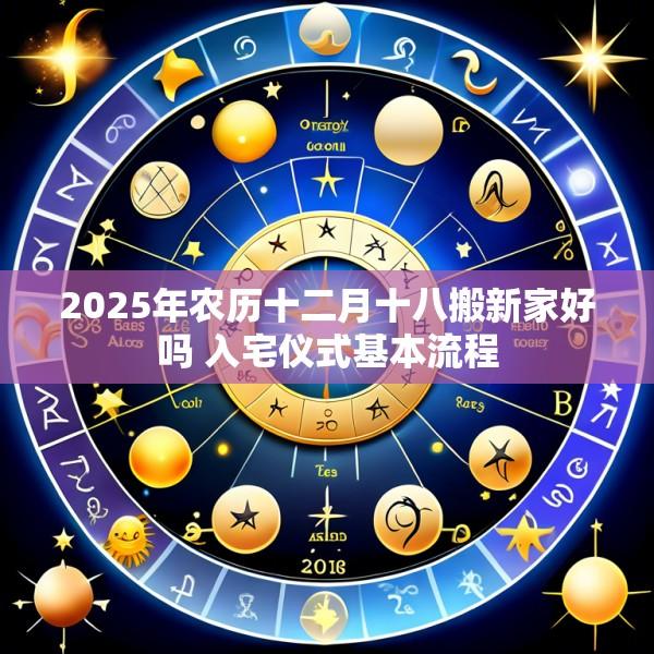 2025年农历十二月十八搬新家好吗 入宅仪式基本流程