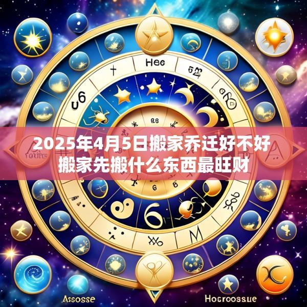 2025年4月5日搬家乔迁好不好 搬家先搬什么东西最旺财