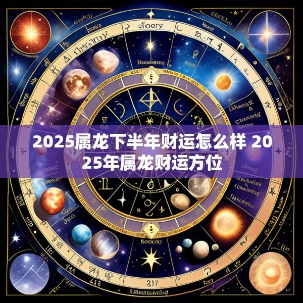 2025属龙下半年财运怎么样 2025年属龙财运方位