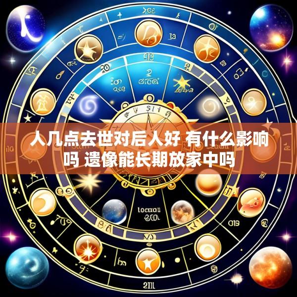 人几点去世对后人好 有什么影响吗 遗像能长期放家中吗