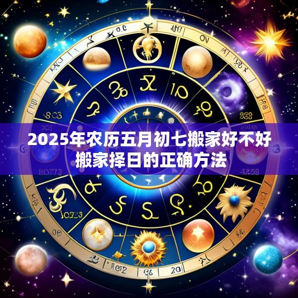 2025年农历五月初七搬家好不好 搬家择日的正确方法