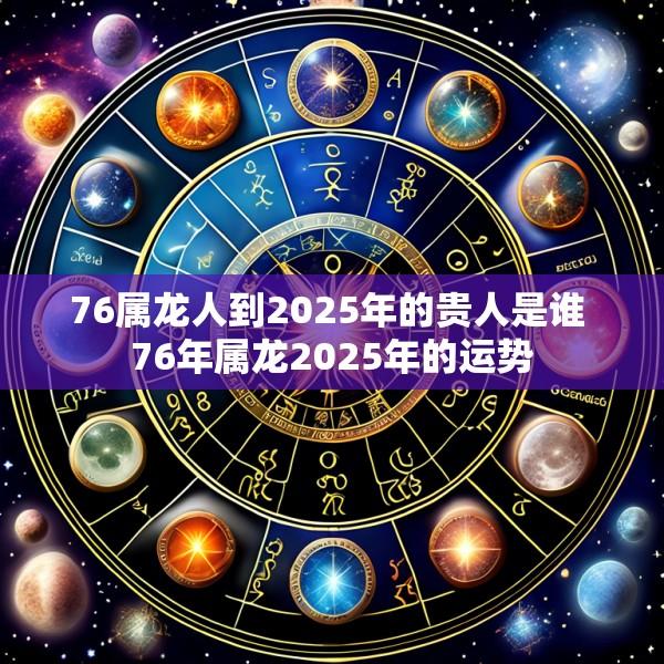 76属龙人到2025年的贵人是谁 76年属龙2025年的运势