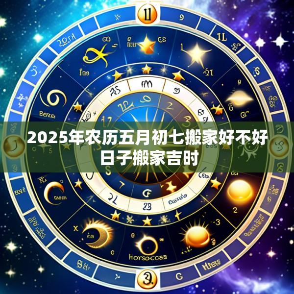 2025年农历五月初七搬家好不好 日子搬家吉时